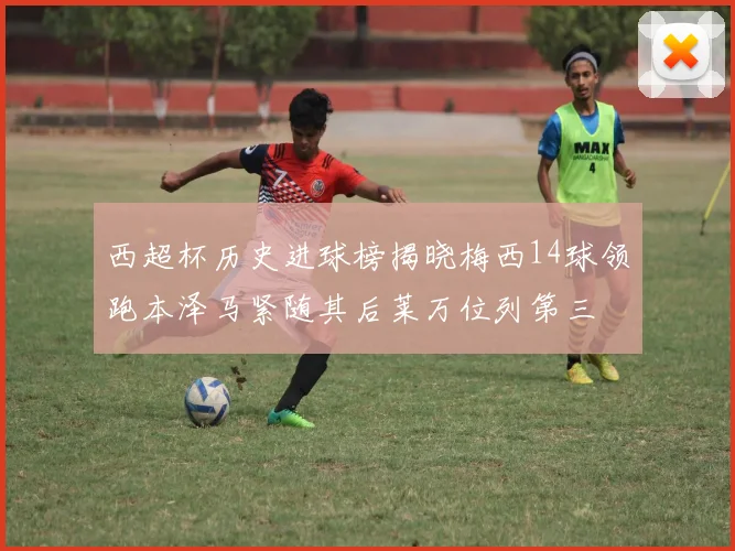 西超杯历史进球榜揭晓梅西14球领跑本泽马紧随其后莱万位列第三