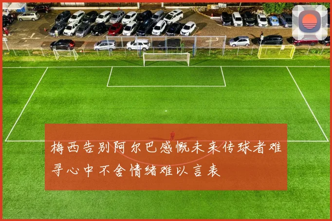 梅西告别阿尔巴感慨未来传球者难寻心中不舍情绪难以言表