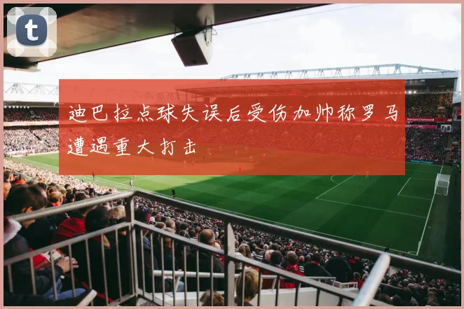 迪巴拉点球失误后受伤加帅称罗马遭遇重大打击