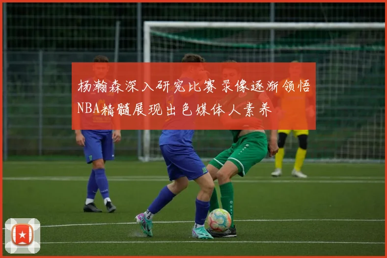 杨瀚森深入研究比赛录像逐渐领悟NBA精髓展现出色媒体人素养
