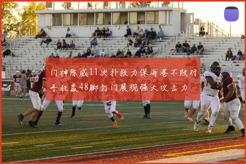 门神陈威11次扑救力保海港不败对手狂轰48脚打门展现强大攻击力
