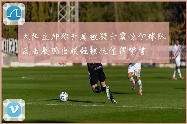 太阳主帅称开局被骑士震惊但球队反击展现出顽强韧性值得赞赏