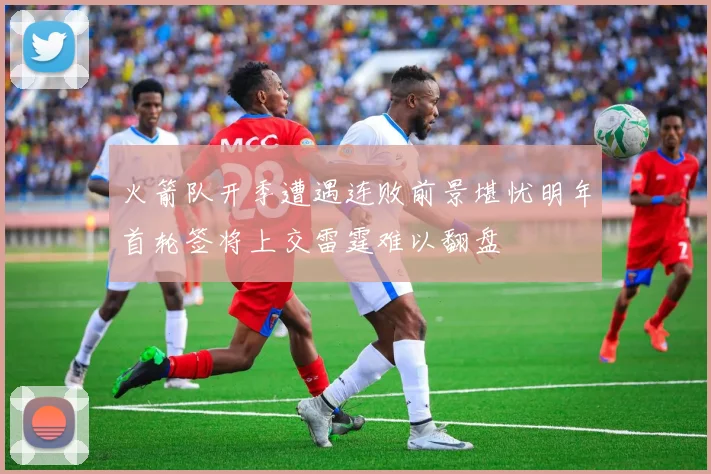 火箭队开季遭遇连败前景堪忧明年首轮签将上交雷霆难以翻盘