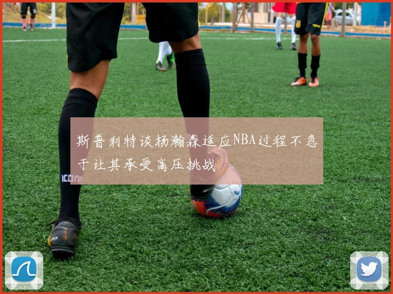 斯普利特谈杨瀚森适应NBA过程不急于让其承受高压挑战