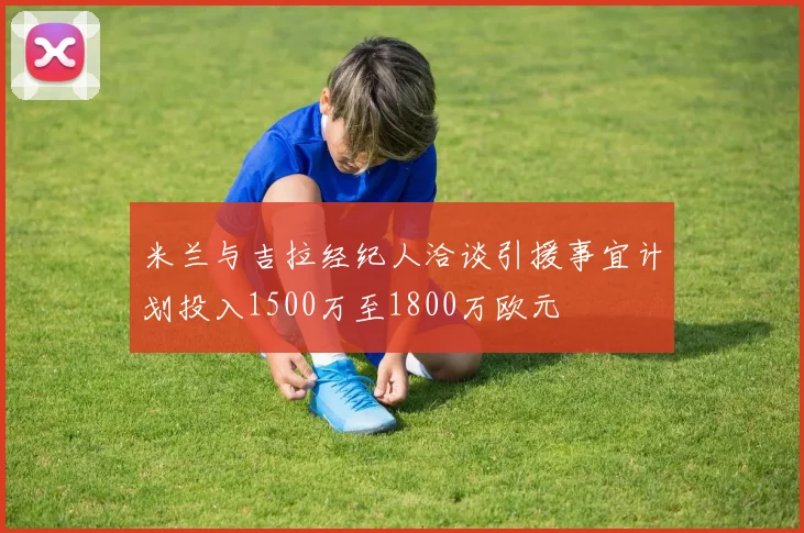 米兰与吉拉经纪人洽谈引援事宜计划投入1500万至1800万欧元