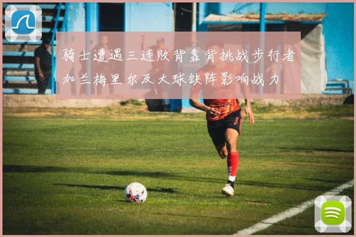 骑士遭遇三连败背靠背挑战步行者加兰梅里尔及大球缺阵影响战力