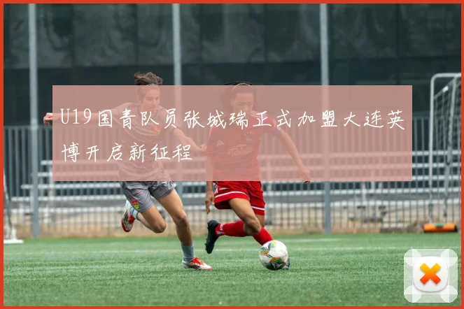 U19国青队员张城瑞正式加盟大连英博开启新征程