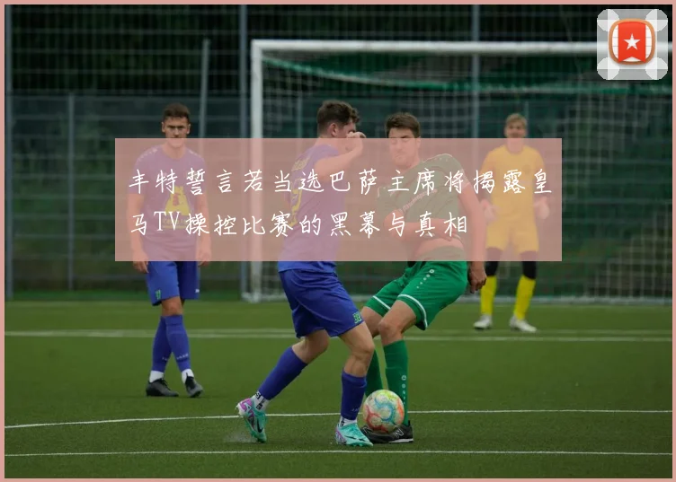 丰特誓言若当选巴萨主席将揭露皇马TV操控比赛的黑幕与真相