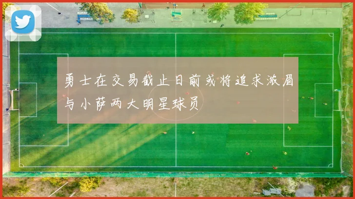 勇士在交易截止日前或将追求浓眉与小萨两大明星球员