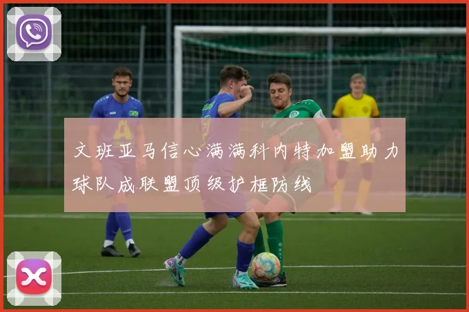 文班亚马信心满满科内特加盟助力球队成联盟顶级护框防线