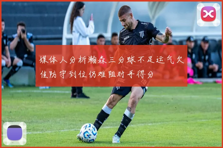 媒体人分析瀚森三分球不足运气欠佳防守到位仍难阻对手得分