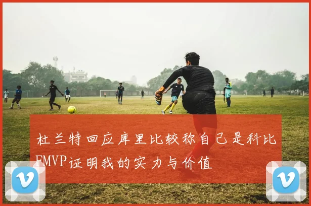 杜兰特回应库里比较称自己是科比FMVP证明我的实力与价值