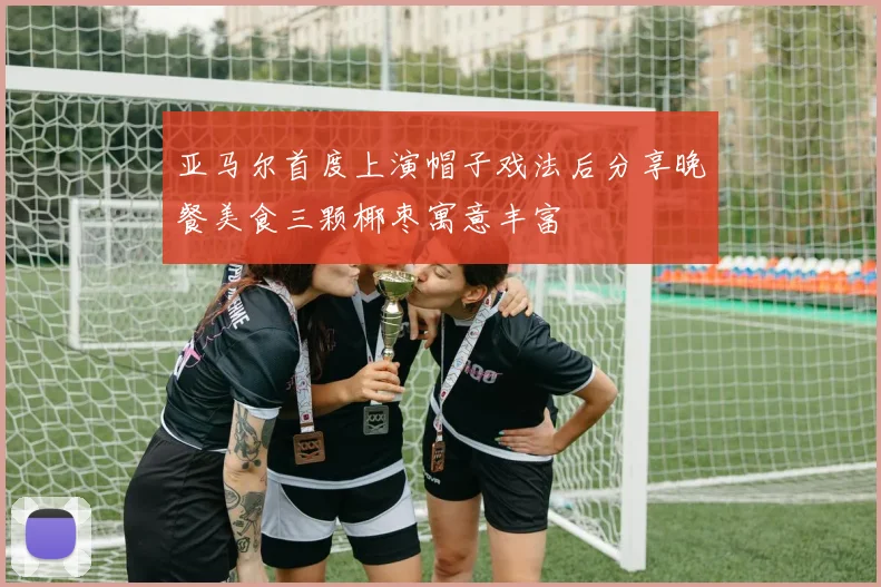 亚马尔首度上演帽子戏法后分享晚餐美食三颗椰枣寓意丰富