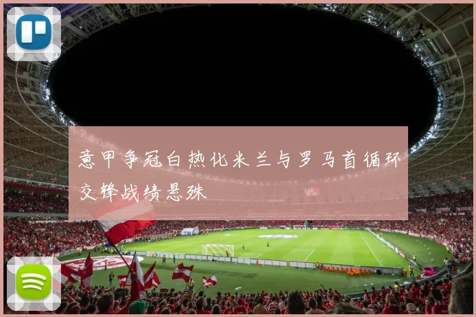 意甲争冠白热化米兰与罗马首循环交锋战绩悬殊