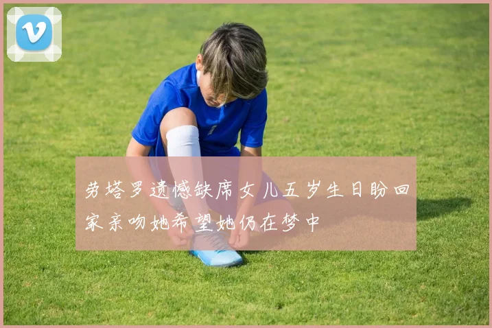 劳塔罗遗憾缺席女儿五岁生日盼回家亲吻她希望她仍在梦中