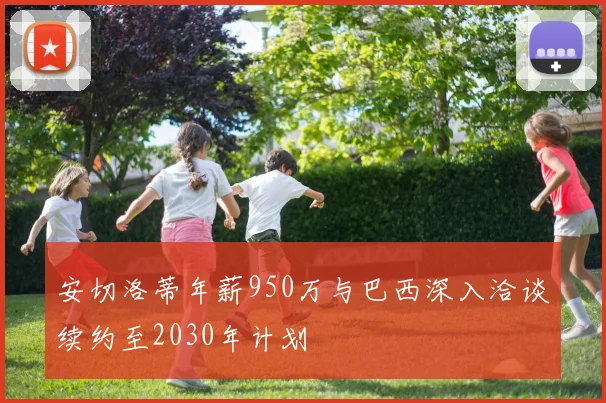 安切洛蒂年薪950万与巴西深入洽谈续约至2030年计划